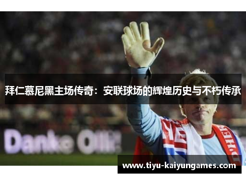 拜仁慕尼黑主场传奇:安联球场的辉煌历史与不朽传承 拜仁慕尼黑主场传奇:安联球场的辉煌历史与不朽传承