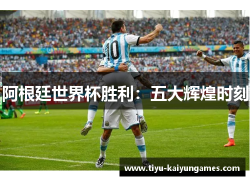 阿根廷世界杯胜利:五大辉煌时刻 阿根廷世界杯胜利:五大辉煌时刻