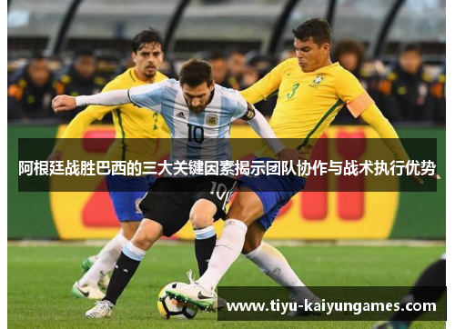 阿根廷战胜巴西的三大关键因素揭示团队协作与战术执行优势