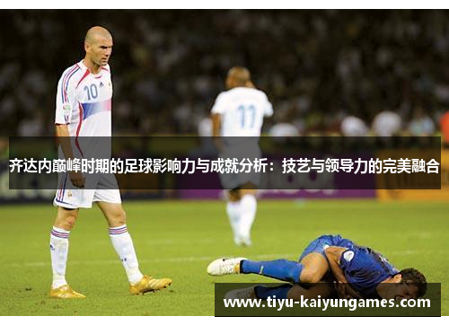 齐达内巅峰时期的足球影响力与成就分析：技艺与领导力的完美融合